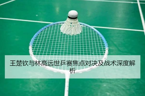 王楚钦与林高远世乒赛焦点对决及战术深度解析